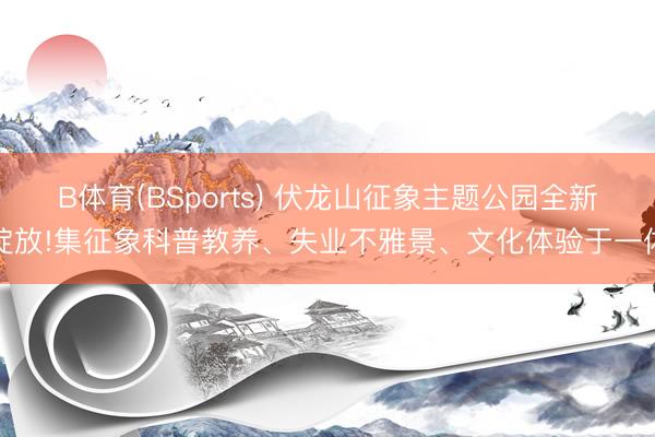 B体育(BSports) 伏龙山征象主题公园全新绽放!集征象科普教养、失业不雅景、文化体验于一体
