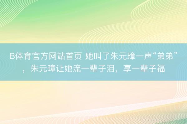 B体育官方网站首页 她叫了朱元璋一声“弟弟”,朱元璋让她流一辈子泪,享一辈子福