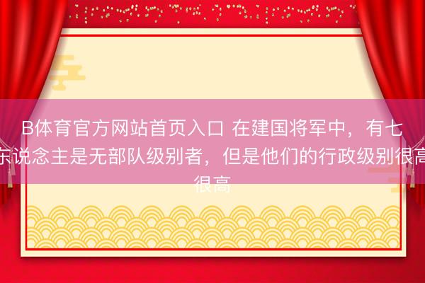 B体育官方网站首页入口 在建国将军中,有七东说念主是无部队级别者,但是他们的行政级别很高