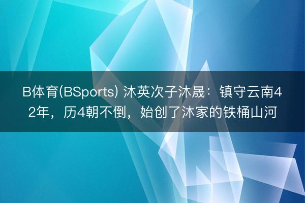 B体育(BSports) 沐英次子沐晟:镇守云南42年,历4朝不倒,始创了沐家的铁桶山河