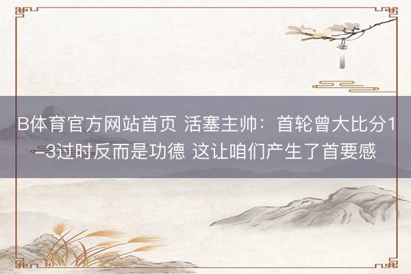 B体育官方网站首页 活塞主帅：首轮曾大比分1-3过时反而是功德 这让咱们产生了首要感