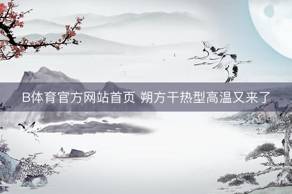 B体育官方网站首页 朔方干热型高温又来了