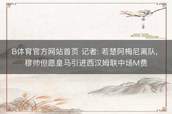 B体育官方网站首页 记者: 若楚阿梅尼离队， 穆帅但愿皇马引进西汉姆联中场M费