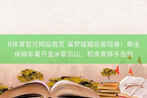 B体育官方网站首页 奚梦瑶婚后首现身!乘坐保姆车离开圣米歇尔山,和来宾挥手告别