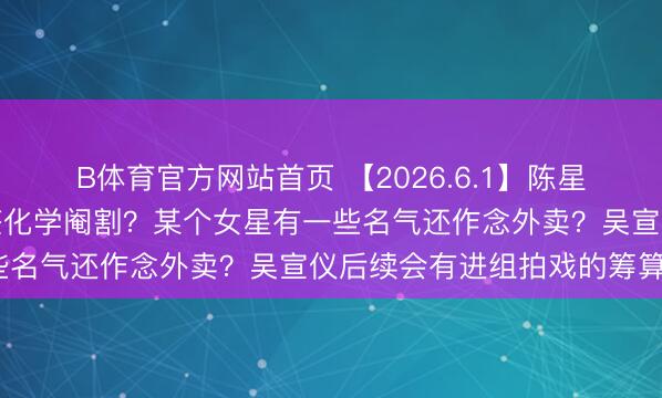 B体育官方网站首页 【2026.6.1】陈星旭判若两东说念主？吴签化学阉割？某个女星有一些名气还作念外卖？吴宣仪后续会有进组拍戏的筹算？