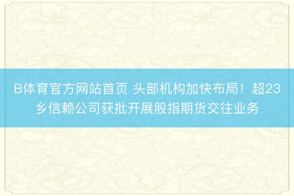 B体育官方网站首页 头部机构加快布局！超23乡信赖公司获批开展股指期货交往业务