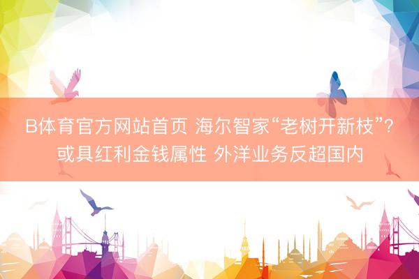 B体育官方网站首页 海尔智家“老树开新枝”？或具红利金钱属性 外洋业务反超国内