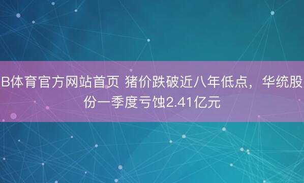 B体育官方网站首页 猪价跌破近八年低点，华统股份一季度亏蚀2.41亿元