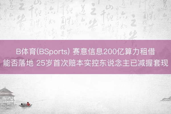 B体育(BSports) 赛意信息200亿算力租借能否落地 25岁首次赔本实控东说念主已减握套现