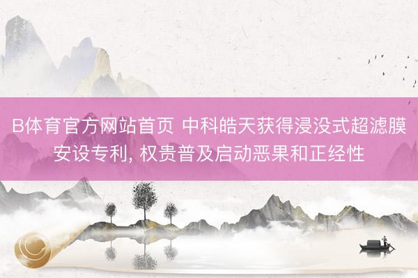 B体育官方网站首页 中科皓天获得浸没式超滤膜安设专利， 权贵普及启动恶果和正经性