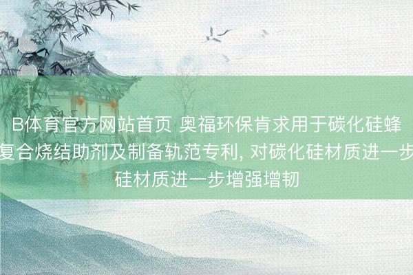 B体育官方网站首页 奥福环保肯求用于碳化硅蜂窝陶瓷的复合烧结助剂及制备轨范专利， 对碳化硅材质进一步增强增韧