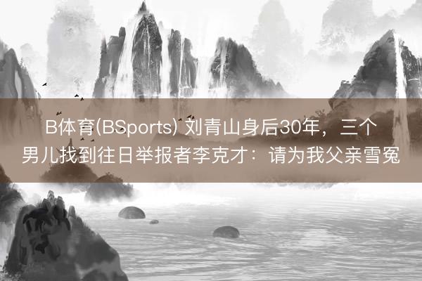 B体育(BSports) 刘青山身后30年，三个男儿找到往日举报者李克才：请为我父亲雪冤