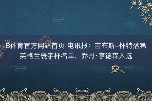 B体育官方网站首页 电讯报：吉布斯-怀特落第英格兰寰宇杯名单，乔丹·亨德森入选