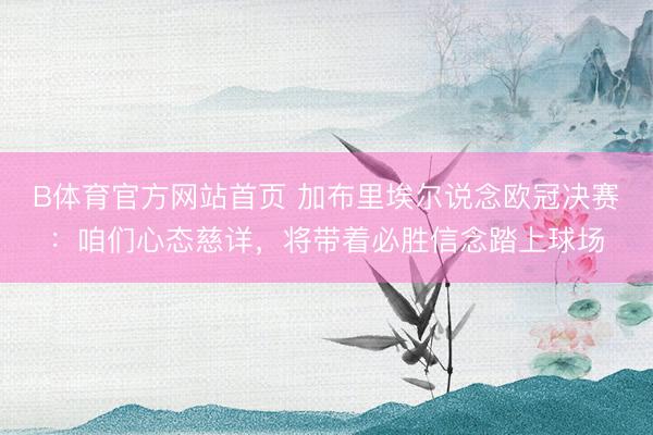 B体育官方网站首页 加布里埃尔说念欧冠决赛:咱们心态慈详,将带着必胜信念踏上球场