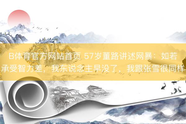 B体育官方网站首页 57岁董路讲述网暴：如若承受智力差，我东说念主早没了，我跟张雪很同样