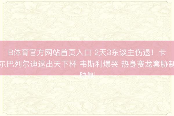 B体育官方网站首页入口 2天3东谈主伤退！卡尔巴列尔迪退出天下杯 韦斯利爆哭 热身赛龙套胁制
