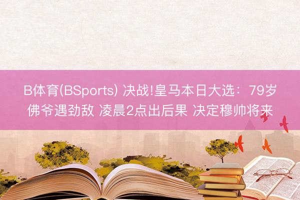 B体育(BSports) 决战!皇马本日大选：79岁佛爷遇劲敌 凌晨2点出后果 决定穆帅将来