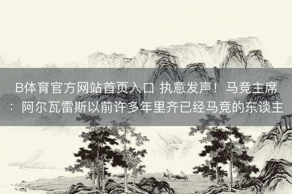 B体育官方网站首页入口 执意发声！马竞主席：阿尔瓦雷斯以前许