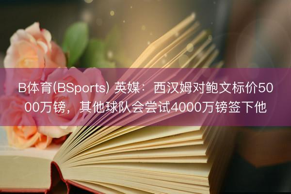 B体育(BSports) 英媒：西汉姆对鲍文标价5000万镑