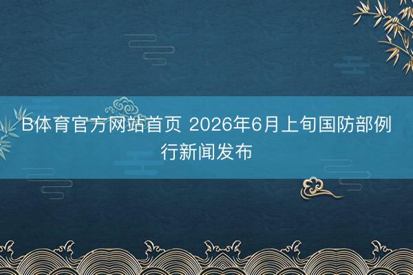 B体育官方网站首页 2026年6月上旬国防部例行新闻发布