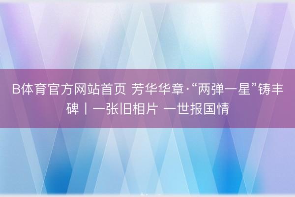 B体育官方网站首页 芳华华章·“两弹一星”铸丰碑丨一张旧相片 一世报国情