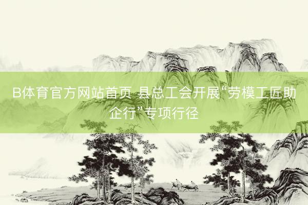 B体育官方网站首页 县总工会开展“劳模工匠助企行”专项行径