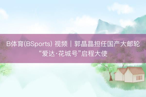 B体育(BSports) 视频｜郭晶晶担任国产大邮轮“爱达·花城号”启程大使