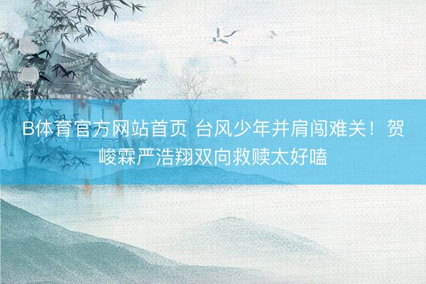 B体育官方网站首页 台风少年并肩闯难关！贺峻霖严浩翔双向救赎太好嗑