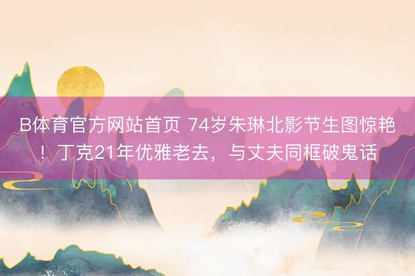B体育官方网站首页 74岁朱琳北影节生图惊艳！丁克21年优雅老去，与丈夫同框破鬼话