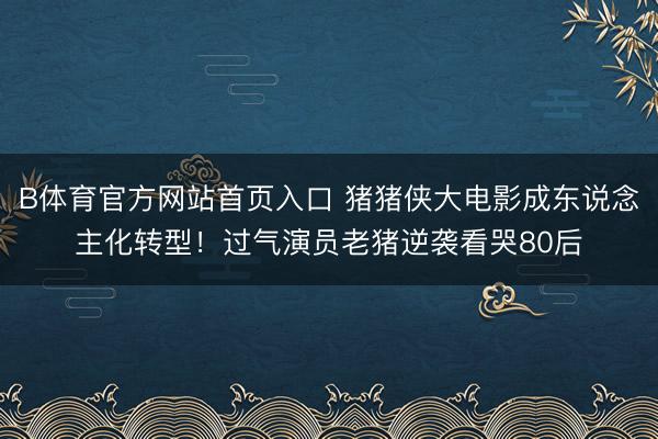B体育官方网站首页入口 猪猪侠大电影成东说念主化转型！过气演员老猪逆袭看哭80后