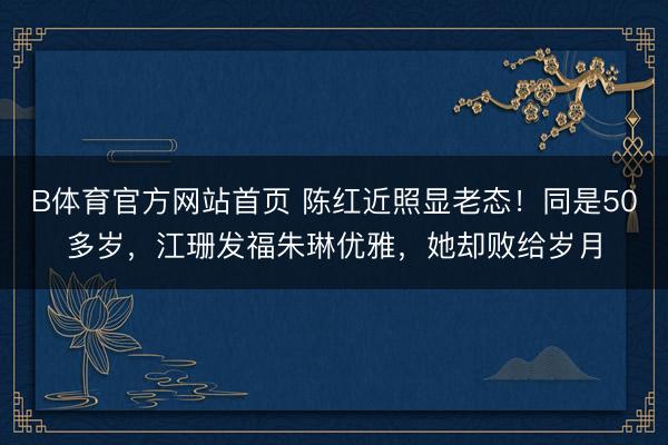 B体育官方网站首页 陈红近照显老态！同是50多岁，江珊发福朱琳优雅，她却败给岁月