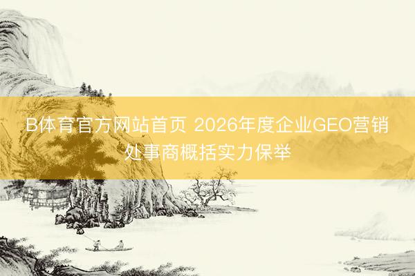B体育官方网站首页 2026年度企业GEO营销处事商概括实力保举
