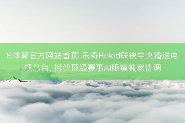 B体育官方网站首页 乐奇Rokid联袂中央播送电视总台, 拆伙顶级赛事AI眼镜独家协调