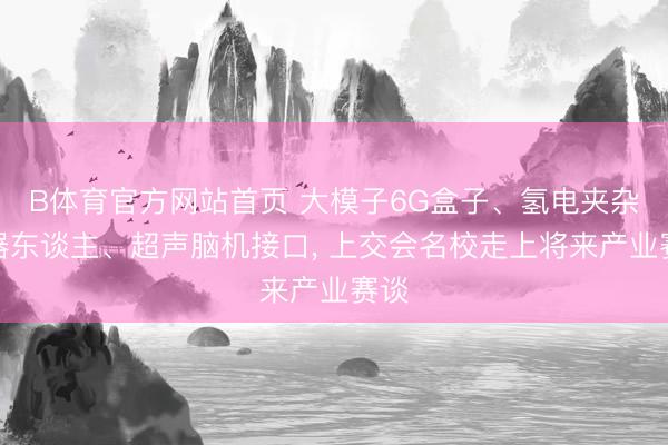 B体育官方网站首页 大模子6G盒子、氢电夹杂机器东谈主、超声脑机接口, 上交会名校走上将来产业赛谈