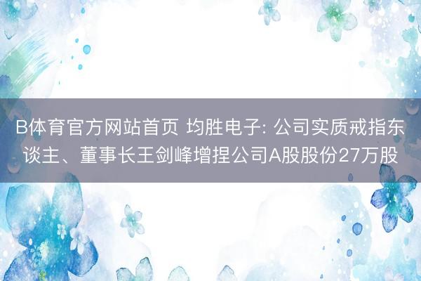 B体育官方网站首页 均胜电子: 公司实质戒指东谈主、董事长王剑峰增捏公司A股股份27万股