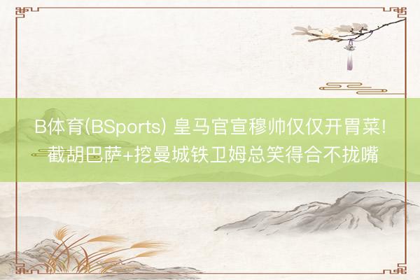 B体育(BSports) 皇马官宣穆帅仅仅开胃菜! 截胡巴萨+挖曼城铁卫姆总笑得合不拢嘴