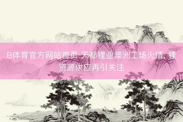 B体育官方网站首页 天都锂业澳洲工场火情, 锂资源供应再引关注