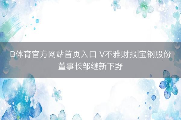 B体育官方网站首页入口 V不雅财报|宝钢股份董事长邹继新下野