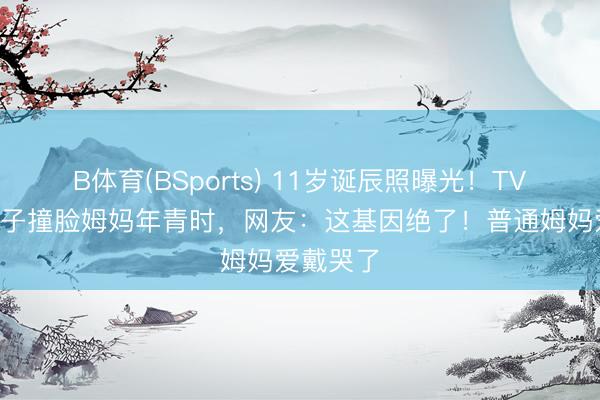 B体育(BSports) 11岁诞辰照曝光！TVB视帝犬子撞脸姆妈年青时，网友：这基因绝了！普通姆妈爱戴哭了