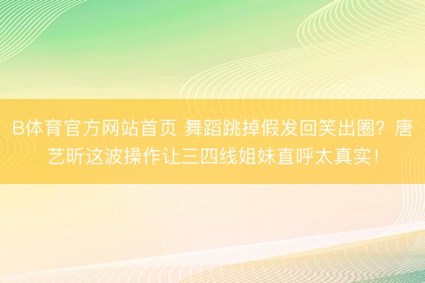 B体育官方网站首页 舞蹈跳掉假发回笑出圈？唐艺昕这波操作让三四线姐妹直呼太真实！