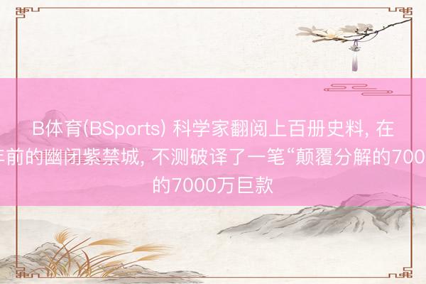 B体育(BSports) 科学家翻阅上百册史料， 在380多年前的幽闭紫禁城， 不测破译了一笔“颠覆分解的7000万巨款