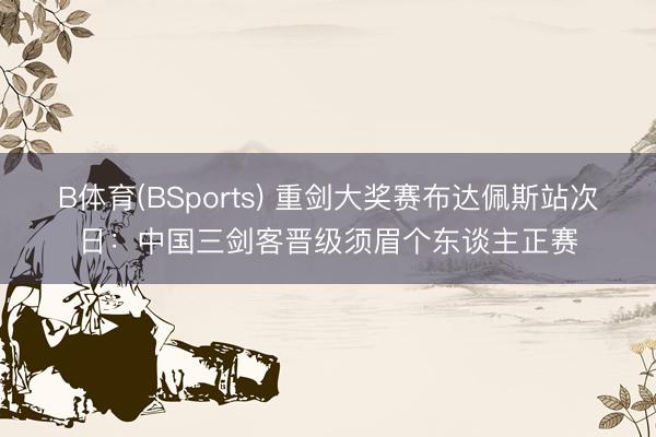 B体育(BSports) 重剑大奖赛布达佩斯站次日：中国三剑客晋级须眉个东谈主正赛