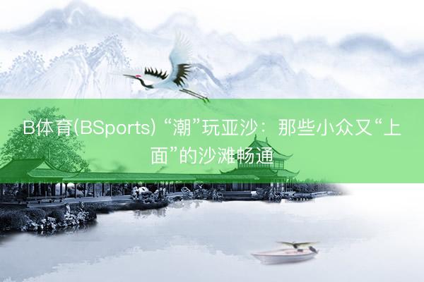 B体育(BSports) “潮”玩亚沙：那些小众又“上面”的沙滩畅通