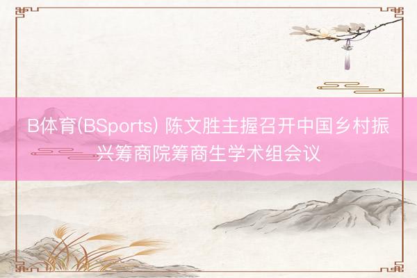 B体育(BSports) 陈文胜主握召开中国乡村振兴筹商院筹商生学术组会议