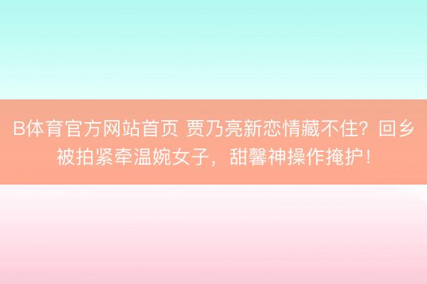 B体育官方网站首页 贾乃亮新恋情藏不住？回乡被拍紧牵温婉女子，甜馨神操作掩护！