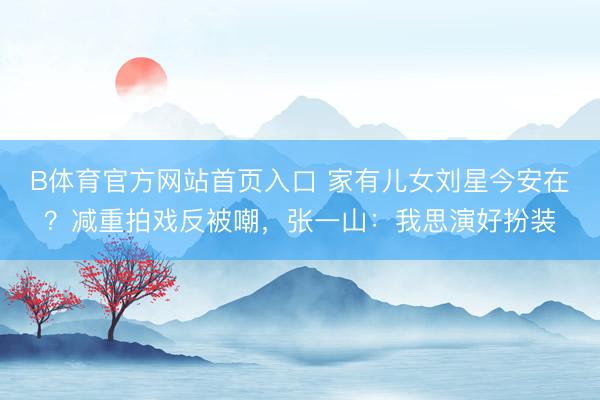B体育官方网站首页入口 家有儿女刘星今安在？减重拍戏反被嘲，张一山：我思演好扮装