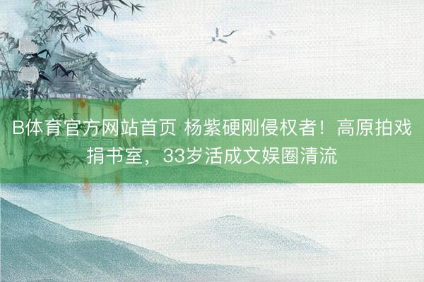 B体育官方网站首页 杨紫硬刚侵权者！高原拍戏捐书室，33岁活成文娱圈清流