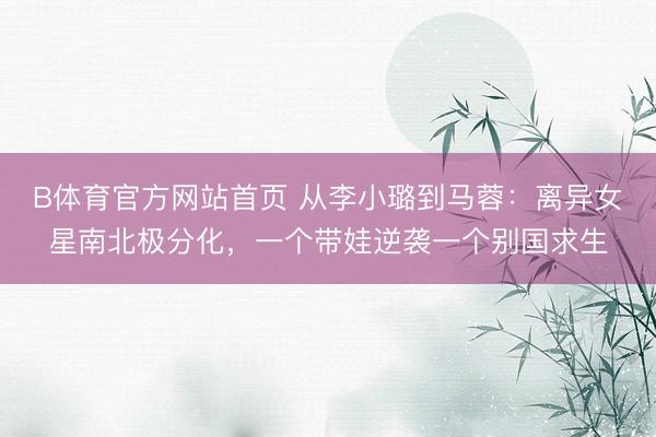 B体育官方网站首页 从李小璐到马蓉：离异女星南北极分化，一个带娃逆袭一个别国求生