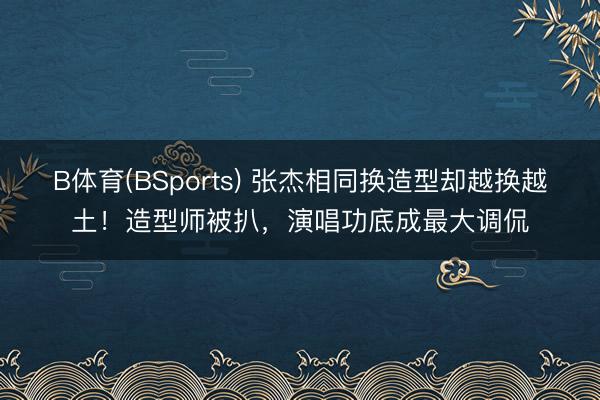 B体育(BSports) 张杰相同换造型却越换越土！造型师被扒，演唱功底成最大调侃