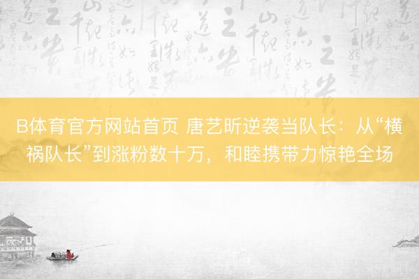 B体育官方网站首页 唐艺昕逆袭当队长：从“横祸队长”到涨粉数十万，和睦携带力惊艳全场